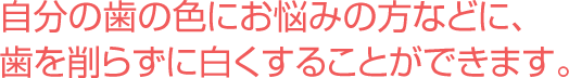 自分の歯の色にお悩みの方へ。歯を削らずに白くすることができます。